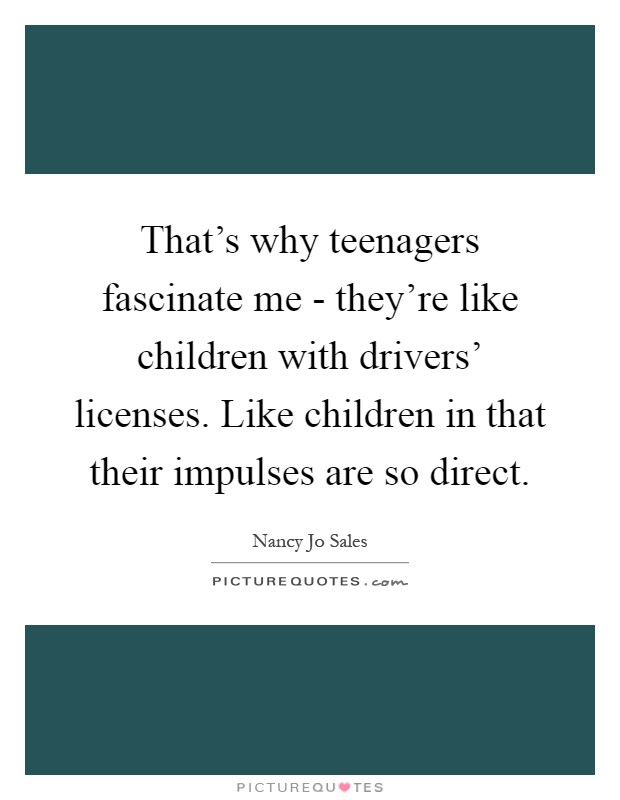 That's why teenagers fascinate me - they're like children with drivers' licenses. Like children in that their impulses are so direct Picture Quote #1