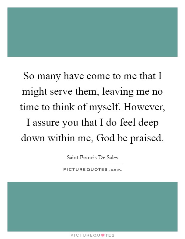 So many have come to me that I might serve them, leaving me no time to think of myself. However, I assure you that I do feel deep down within me, God be praised Picture Quote #1