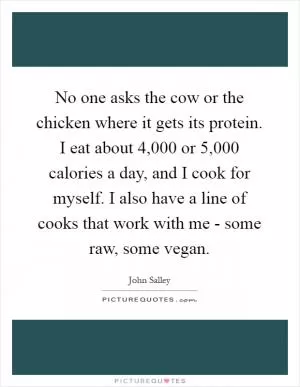 No one asks the cow or the chicken where it gets its protein. I eat about 4,000 or 5,000 calories a day, and I cook for myself. I also have a line of cooks that work with me - some raw, some vegan Picture Quote #1