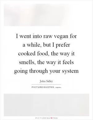 I went into raw vegan for a while, but I prefer cooked food, the way it smells, the way it feels going through your system Picture Quote #1