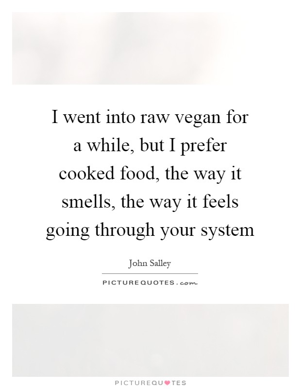 I went into raw vegan for a while, but I prefer cooked food, the way it smells, the way it feels going through your system Picture Quote #1