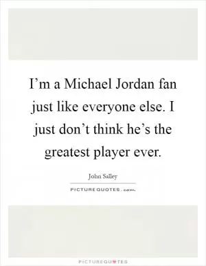 I’m a Michael Jordan fan just like everyone else. I just don’t think he’s the greatest player ever Picture Quote #1