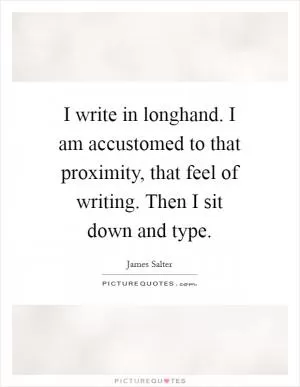 I write in longhand. I am accustomed to that proximity, that feel of writing. Then I sit down and type Picture Quote #1