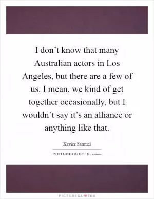 I don’t know that many Australian actors in Los Angeles, but there are a few of us. I mean, we kind of get together occasionally, but I wouldn’t say it’s an alliance or anything like that Picture Quote #1