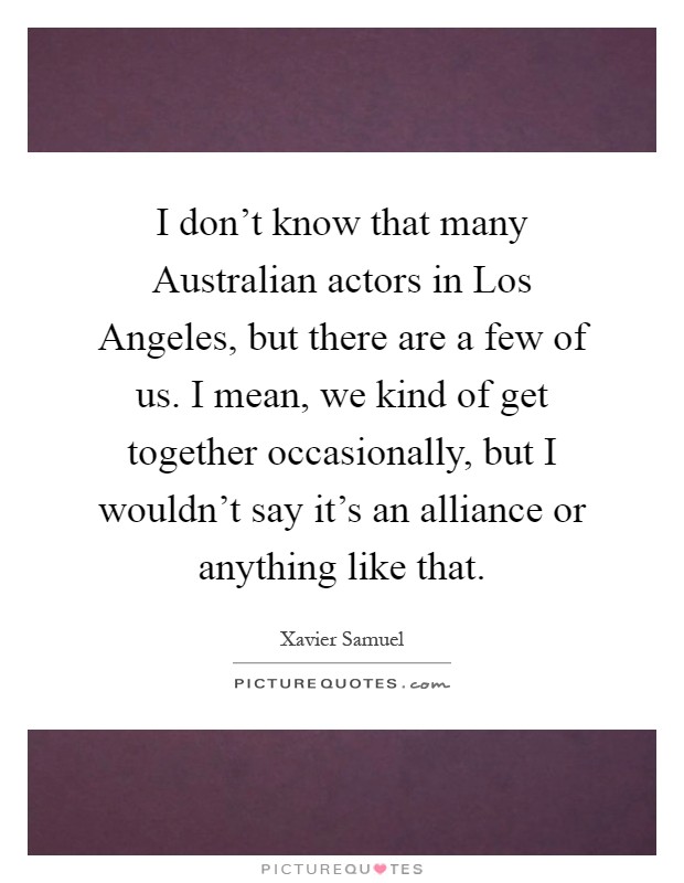 I don't know that many Australian actors in Los Angeles, but there are a few of us. I mean, we kind of get together occasionally, but I wouldn't say it's an alliance or anything like that Picture Quote #1