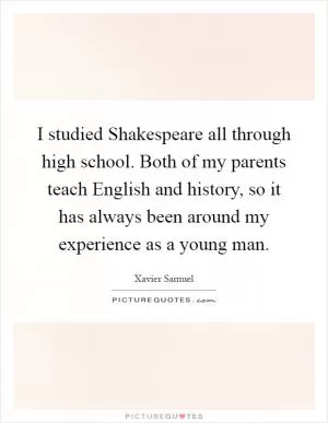 I studied Shakespeare all through high school. Both of my parents teach English and history, so it has always been around my experience as a young man Picture Quote #1