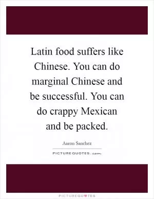 Latin food suffers like Chinese. You can do marginal Chinese and be successful. You can do crappy Mexican and be packed Picture Quote #1