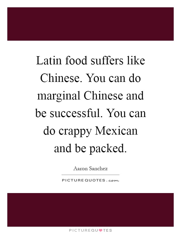 Latin food suffers like Chinese. You can do marginal Chinese and be successful. You can do crappy Mexican and be packed Picture Quote #1