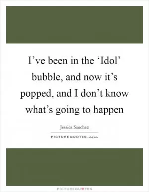 I’ve been in the ‘Idol’ bubble, and now it’s popped, and I don’t know what’s going to happen Picture Quote #1