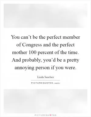 You can’t be the perfect member of Congress and the perfect mother 100 percent of the time. And probably, you’d be a pretty annoying person if you were Picture Quote #1