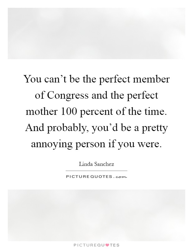 You can't be the perfect member of Congress and the perfect mother 100 percent of the time. And probably, you'd be a pretty annoying person if you were Picture Quote #1