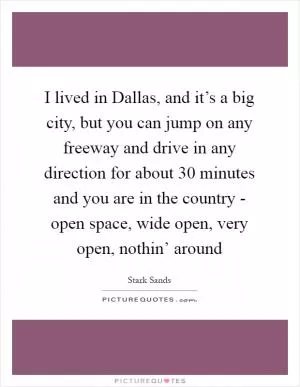 I lived in Dallas, and it’s a big city, but you can jump on any freeway and drive in any direction for about 30 minutes and you are in the country - open space, wide open, very open, nothin’ around Picture Quote #1