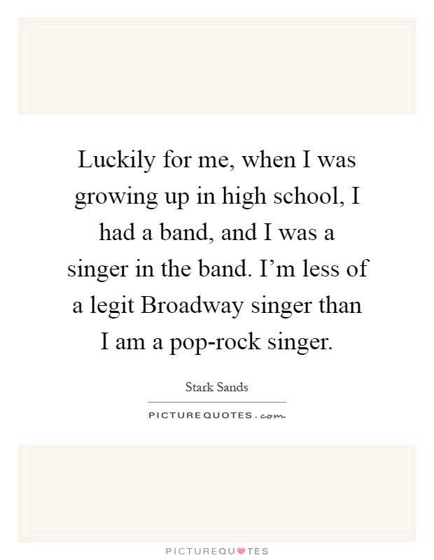 Luckily for me, when I was growing up in high school, I had a band, and I was a singer in the band. I'm less of a legit Broadway singer than I am a pop-rock singer Picture Quote #1