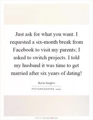 Just ask for what you want. I requested a six-month break from Facebook to visit my parents; I asked to switch projects. I told my husband it was time to get married after six years of dating! Picture Quote #1
