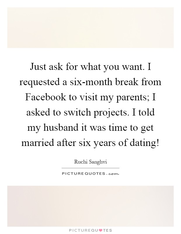 Just ask for what you want. I requested a six-month break from Facebook to visit my parents; I asked to switch projects. I told my husband it was time to get married after six years of dating! Picture Quote #1