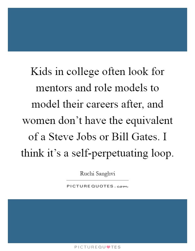 Kids in college often look for mentors and role models to model their careers after, and women don't have the equivalent of a Steve Jobs or Bill Gates. I think it's a self-perpetuating loop Picture Quote #1