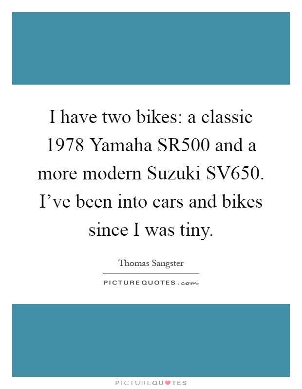 I have two bikes: a classic 1978 Yamaha SR500 and a more modern Suzuki SV650. I've been into cars and bikes since I was tiny Picture Quote #1