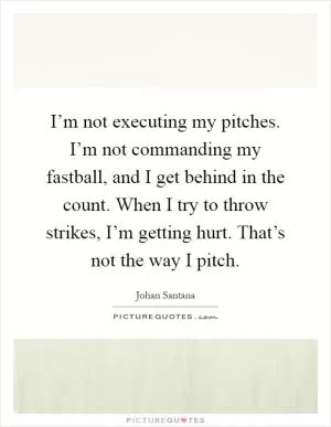 I’m not executing my pitches. I’m not commanding my fastball, and I get behind in the count. When I try to throw strikes, I’m getting hurt. That’s not the way I pitch Picture Quote #1