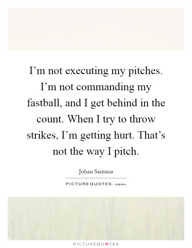I'm not executing my pitches. I'm not commanding my fastball, and I get behind in the count. When I try to throw strikes, I'm getting hurt. That's not the way I pitch Picture Quote #1