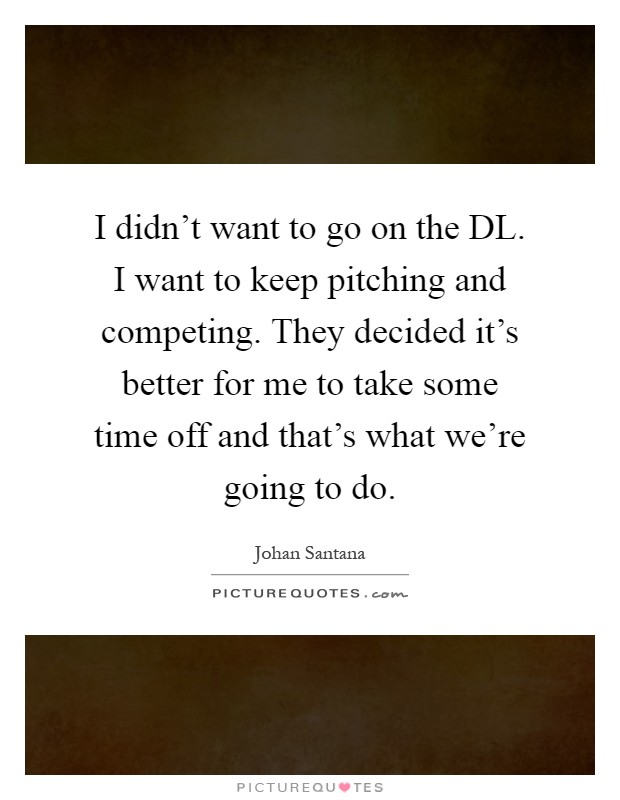 I didn't want to go on the DL. I want to keep pitching and competing. They decided it's better for me to take some time off and that's what we're going to do Picture Quote #1