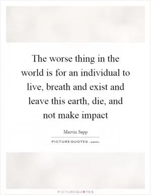 The worse thing in the world is for an individual to live, breath and exist and leave this earth, die, and not make impact Picture Quote #1