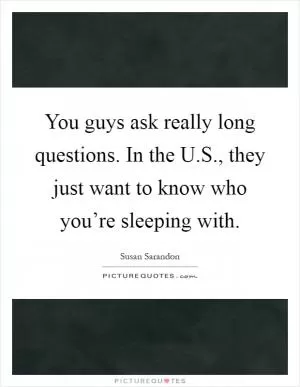 You guys ask really long questions. In the U.S., they just want to know who you’re sleeping with Picture Quote #1