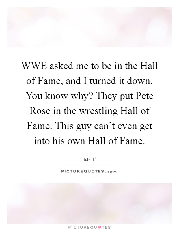 WWE asked me to be in the Hall of Fame, and I turned it down. You know why? They put Pete Rose in the wrestling Hall of Fame. This guy can't even get into his own Hall of Fame Picture Quote #1
