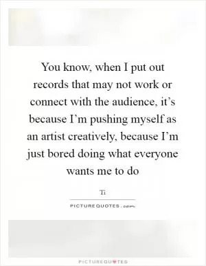 You know, when I put out records that may not work or connect with the audience, it’s because I’m pushing myself as an artist creatively, because I’m just bored doing what everyone wants me to do Picture Quote #1