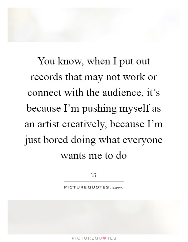 You know, when I put out records that may not work or connect with the audience, it's because I'm pushing myself as an artist creatively, because I'm just bored doing what everyone wants me to do Picture Quote #1