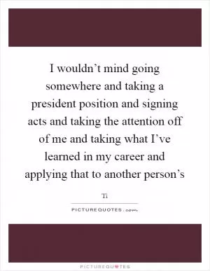 I wouldn’t mind going somewhere and taking a president position and signing acts and taking the attention off of me and taking what I’ve learned in my career and applying that to another person’s Picture Quote #1