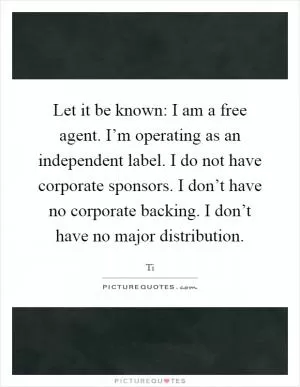Let it be known: I am a free agent. I’m operating as an independent label. I do not have corporate sponsors. I don’t have no corporate backing. I don’t have no major distribution Picture Quote #1