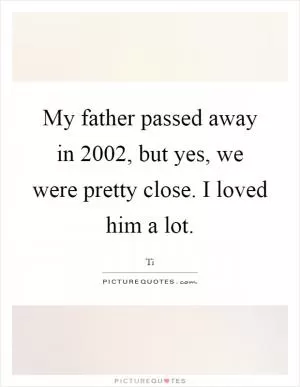 My father passed away in 2002, but yes, we were pretty close. I loved him a lot Picture Quote #1