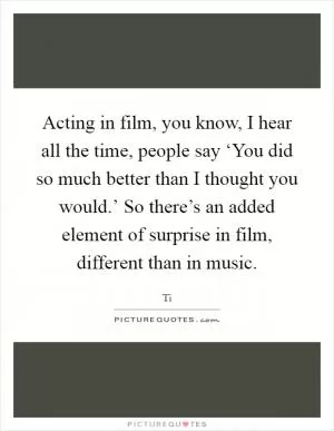 Acting in film, you know, I hear all the time, people say ‘You did so much better than I thought you would.’ So there’s an added element of surprise in film, different than in music Picture Quote #1