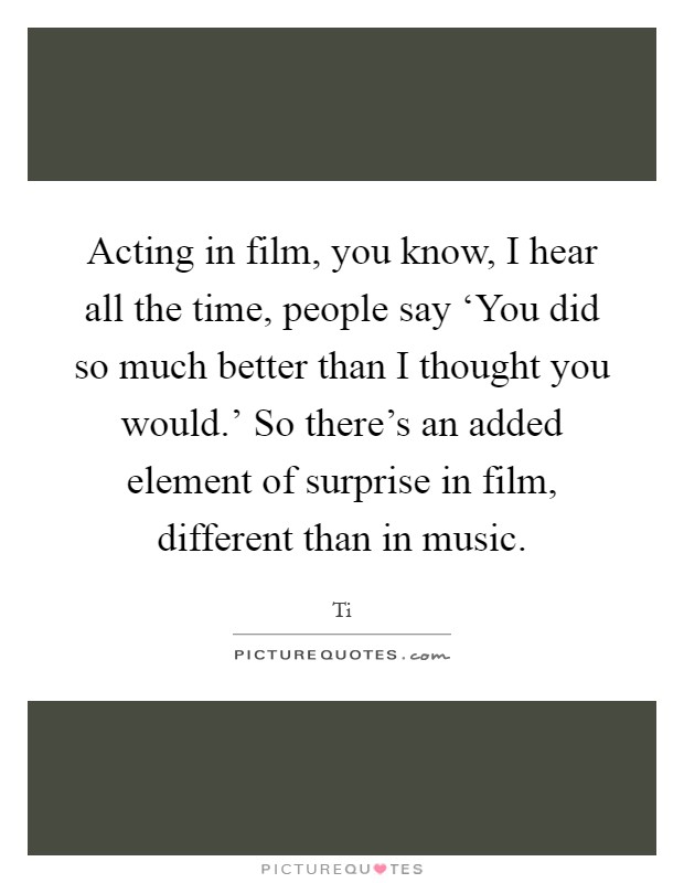 Acting in film, you know, I hear all the time, people say ‘You did so much better than I thought you would.' So there's an added element of surprise in film, different than in music Picture Quote #1