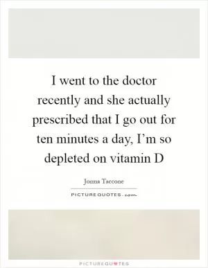 I went to the doctor recently and she actually prescribed that I go out for ten minutes a day, I’m so depleted on vitamin D Picture Quote #1