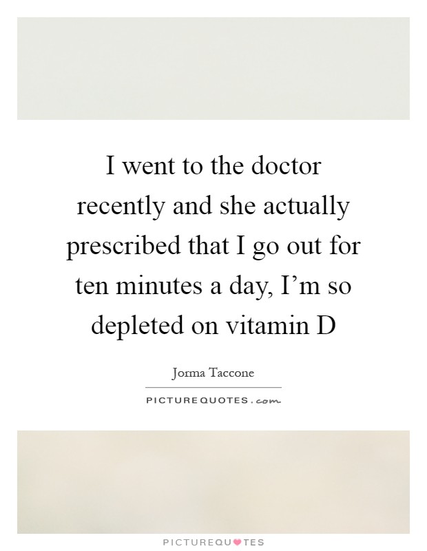 I went to the doctor recently and she actually prescribed that I go out for ten minutes a day, I'm so depleted on vitamin D Picture Quote #1
