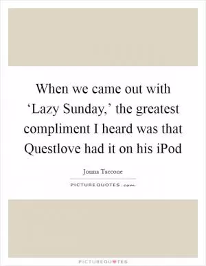 When we came out with ‘Lazy Sunday,’ the greatest compliment I heard was that Questlove had it on his iPod Picture Quote #1