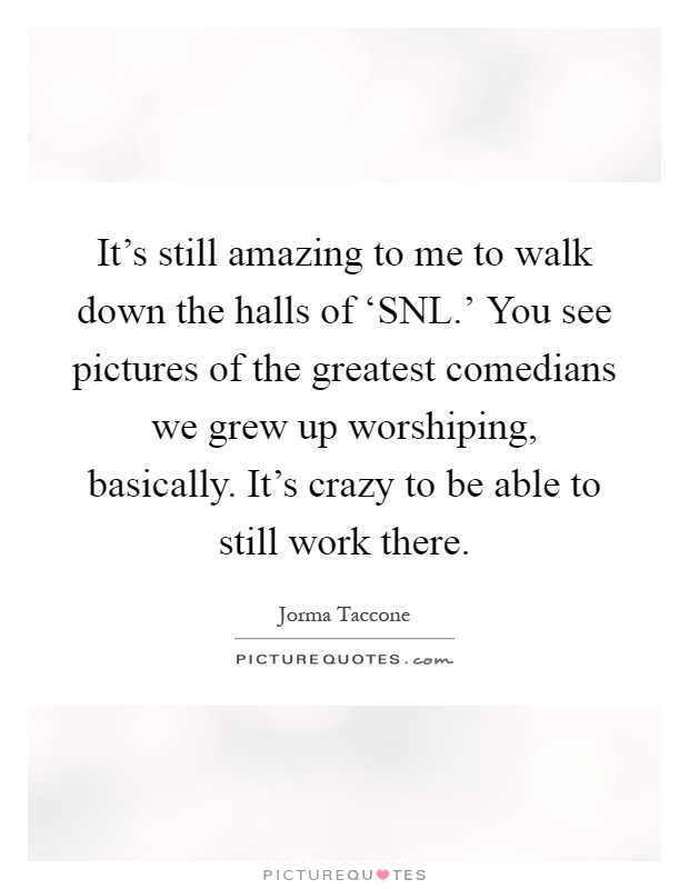 It's still amazing to me to walk down the halls of ‘SNL.' You see pictures of the greatest comedians we grew up worshiping, basically. It's crazy to be able to still work there Picture Quote #1