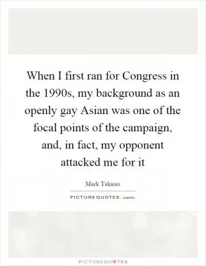 When I first ran for Congress in the 1990s, my background as an openly gay Asian was one of the focal points of the campaign, and, in fact, my opponent attacked me for it Picture Quote #1