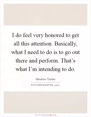 I do feel very honored to get all this attention. Basically, what I need to do is to go out there and perform. That’s what I’m intending to do Picture Quote #1