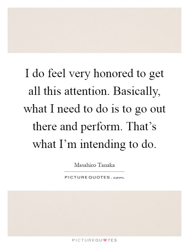 I do feel very honored to get all this attention. Basically, what I need to do is to go out there and perform. That's what I'm intending to do Picture Quote #1