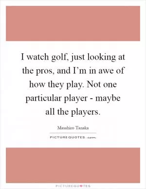 I watch golf, just looking at the pros, and I’m in awe of how they play. Not one particular player - maybe all the players Picture Quote #1