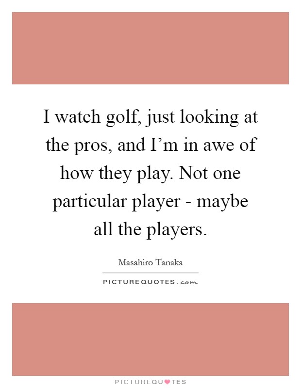 I watch golf, just looking at the pros, and I'm in awe of how they play. Not one particular player - maybe all the players Picture Quote #1