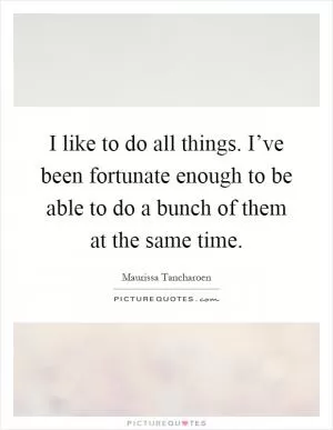 I like to do all things. I’ve been fortunate enough to be able to do a bunch of them at the same time Picture Quote #1