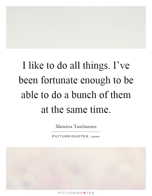 I like to do all things. I've been fortunate enough to be able to do a bunch of them at the same time Picture Quote #1
