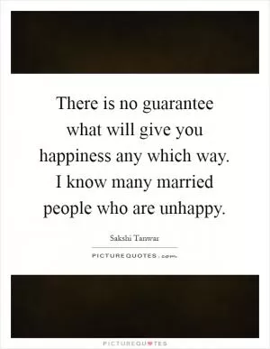 There is no guarantee what will give you happiness any which way. I know many married people who are unhappy Picture Quote #1