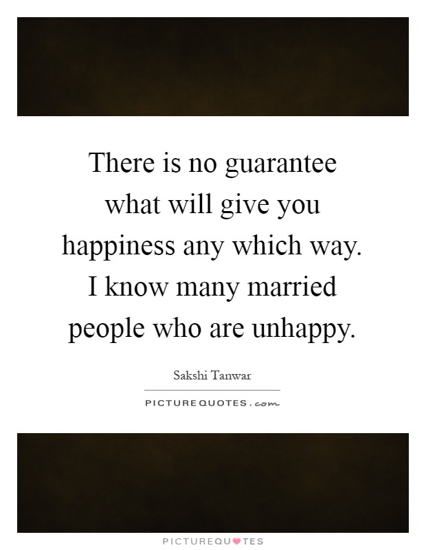 There is no guarantee what will give you happiness any which way. I know many married people who are unhappy Picture Quote #1