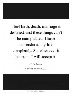 I feel birth, death, marriage is destined, and these things can’t be manipulated. I have surrendered my life completely. So, whenever it happens, I will accept it Picture Quote #1