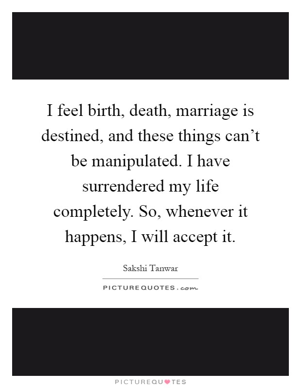 I feel birth, death, marriage is destined, and these things can't be manipulated. I have surrendered my life completely. So, whenever it happens, I will accept it Picture Quote #1