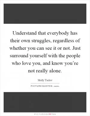 Understand that everybody has their own struggles, regardless of whether you can see it or not. Just surround yourself with the people who love you, and know you’re not really alone Picture Quote #1